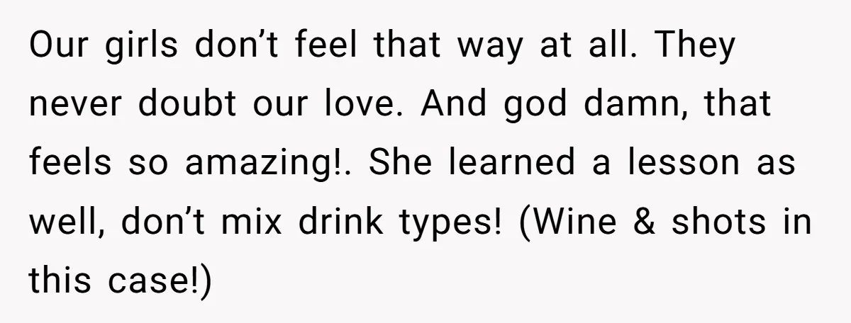 Our girls don’t feel that way at all. They never doubt our love. And god damn, that feels so amazing!. She learned a lesson as well, don’t mix drink types!...