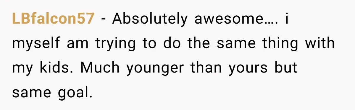 LBfalcon57 − Absolutely awesome…. i myself am trying to do the same thing with my kids. Much younger than yours but same goal.