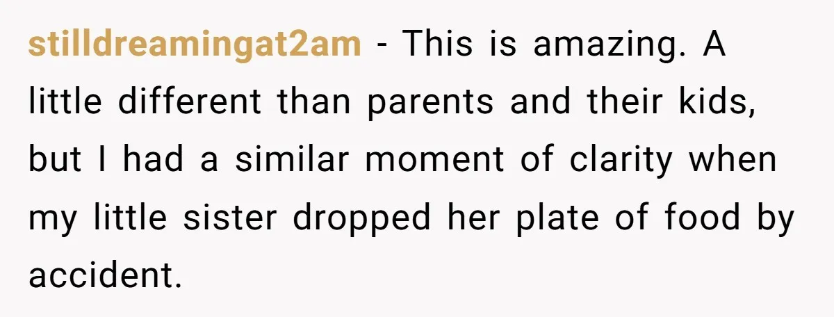 stilldreamingat2am − This is amazing. A little different than parents and their kids, but I had a similar moment of clarity when my little sister dropped her plate of food...