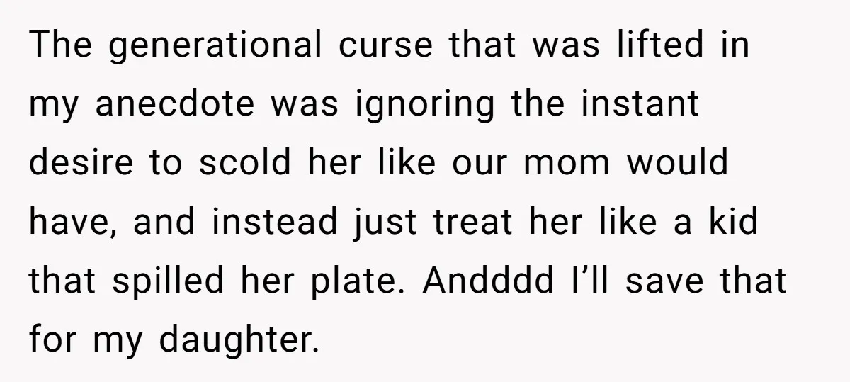 The generational curse that was lifted in my anecdote was ignoring the instant desire to scold her like our mom would have, and instead just treat her like a kid...