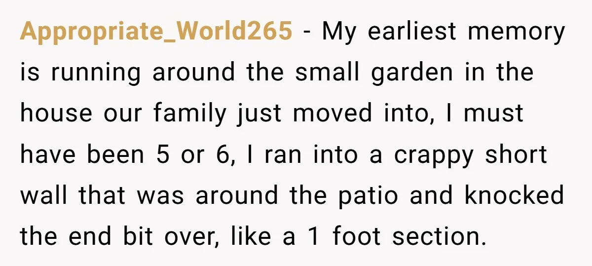 Appropriate_World265 − My earliest memory is running around the small garden in the house our family just moved into, I must have been 5 or 6, I ran into a...