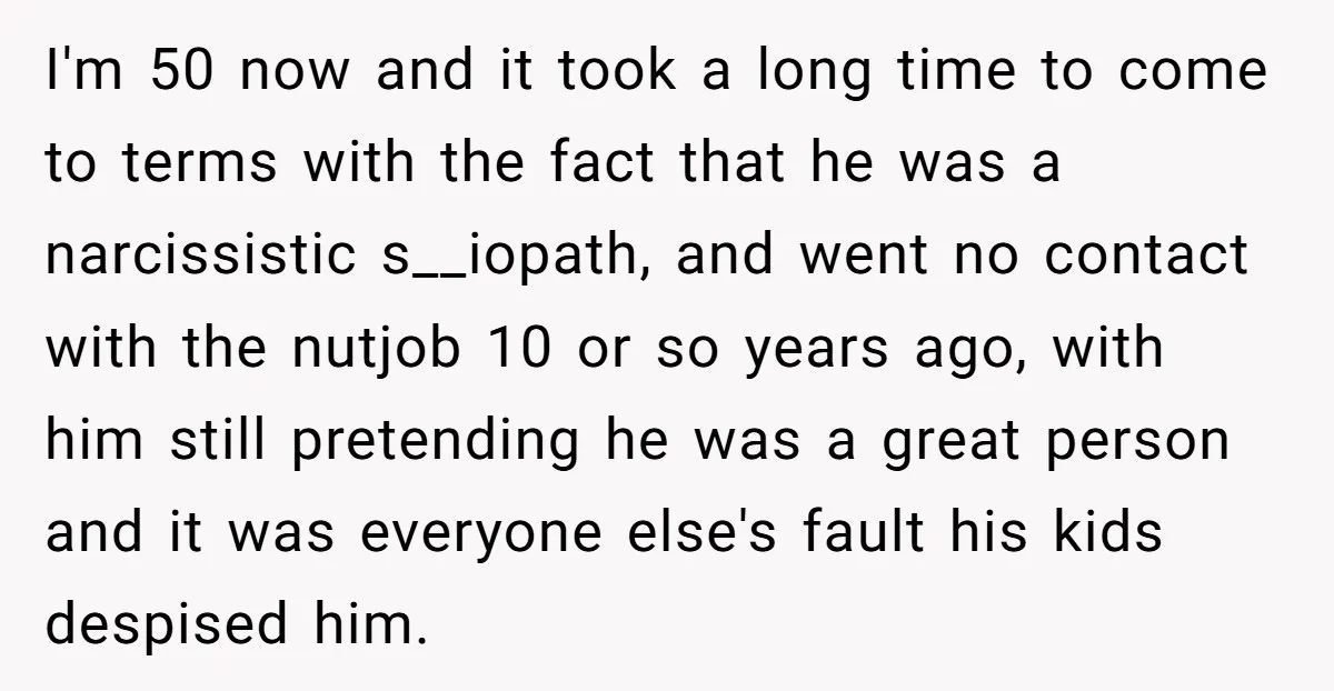 I'm 50 now and it took a long time to come to terms with the fact that he was a narcissistic s__iopath, and went no contact with the nutjob 10...
