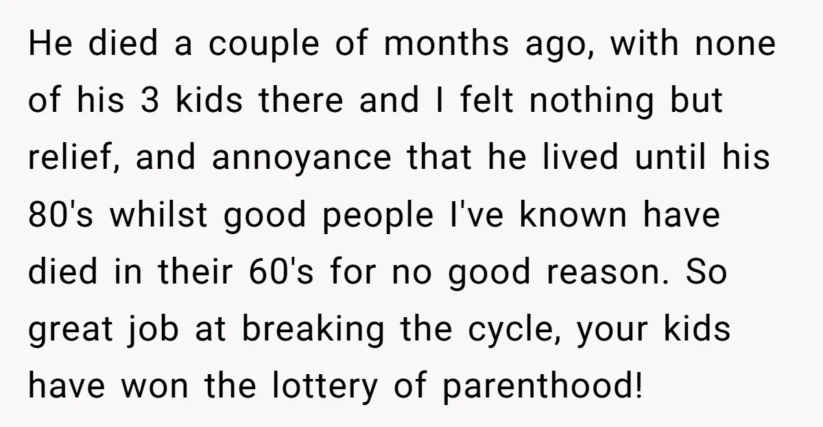 He died a couple of months ago, with none of his 3 kids there and I felt nothing but relief, and annoyance that he lived until his 80's whilst good...