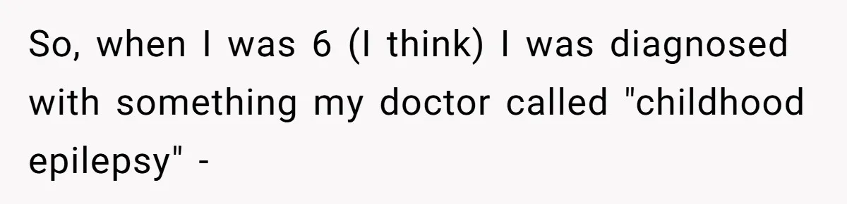 So, when I was 6 (I think) I was diagnosed with something my doctor called "childhood epilepsy" -