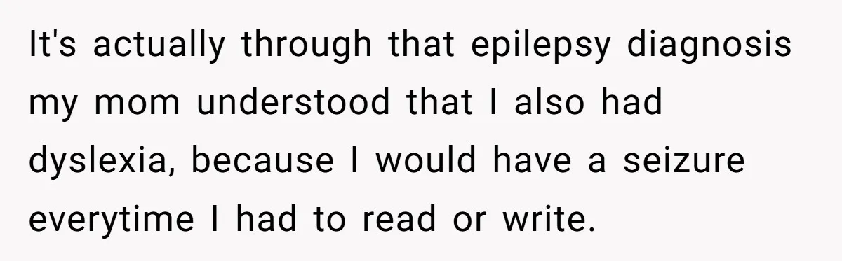 It's actually through that epilepsy diagnosis my mom understood that I also had dyslexia, because I would have a seizure everytime I had to read or write.