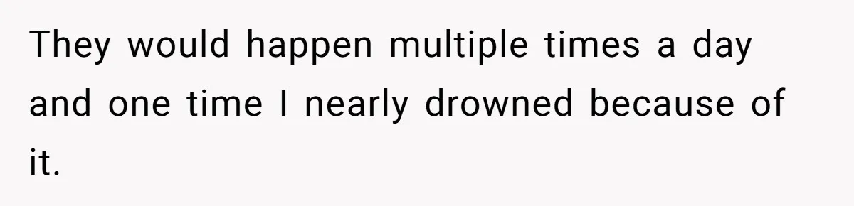 They would happen multiple times a day and one time I nearly drowned because of it.