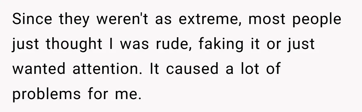 Since they weren't as extreme, most people just thought I was rude, faking it or just wanted attention. It caused a lot of problems for me.