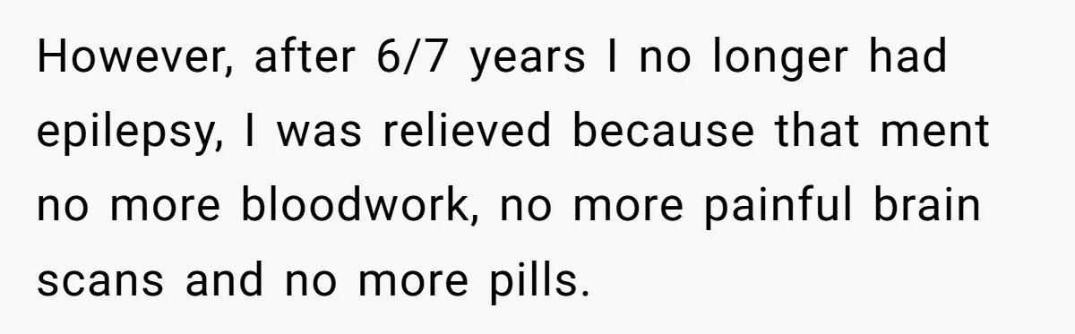 However, after 6/7 years I no longer had epilepsy, I was relieved because that ment no more bloodwork, no more painful brain scans and no more pills.