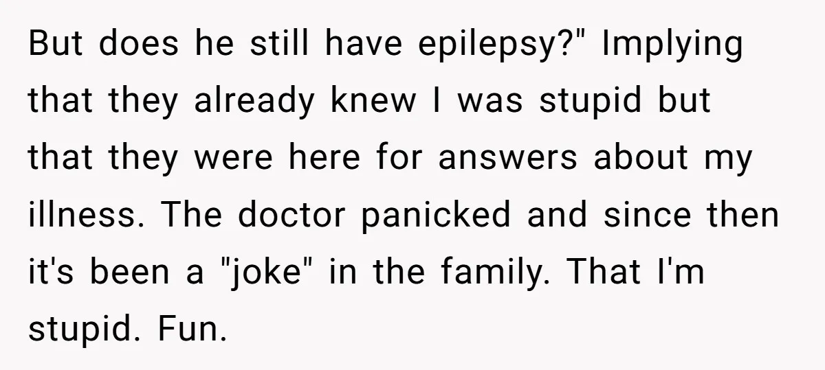 But does he still have epilepsy?" Implying that they already knew I was stupid but that they were here for answers about my illness. The doctor panicked and since then...