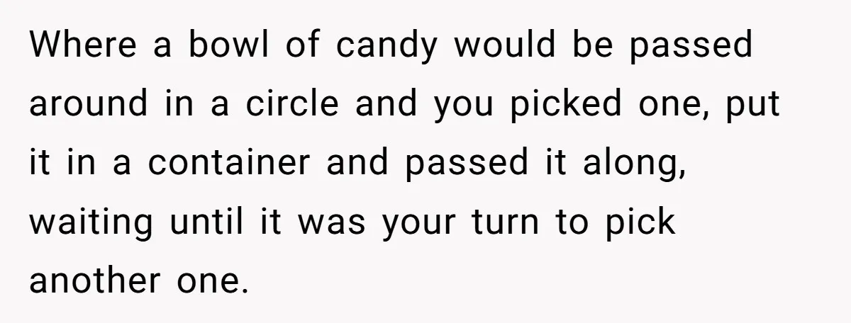 Where a bowl of candy would be passed around in a circle and you picked one, put it in a container and passed it along, waiting until it was your...