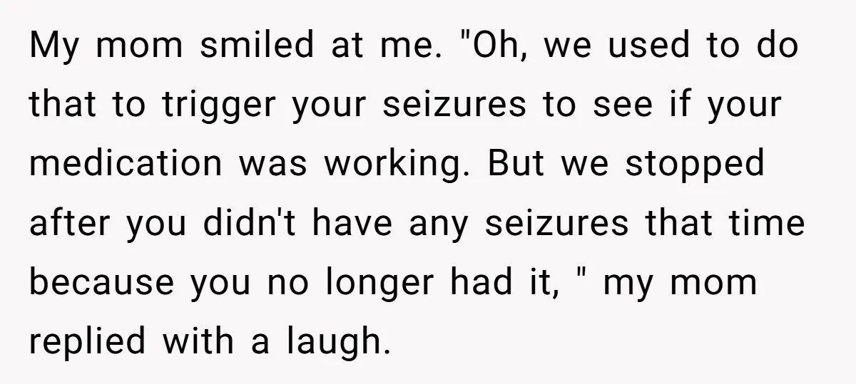 My mom smiled at me. "Oh, we used to do that to trigger your seizures to see if your medication was working. But we stopped after you didn't have any...