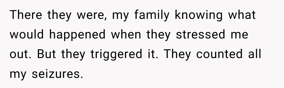 There they were, my family knowing what would happened when they stressed me out. But they triggered it. They counted all my seizures.