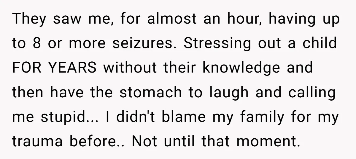 They saw me, for almost an hour, having up to 8 or more seizures. Stressing out a child FOR YEARS without their knowledge and then have the stomach to laugh...