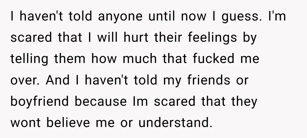 I haven't told anyone until now I guess. I'm scared that I will hurt their feelings by telling them how much that fucked me over. And I haven't told my...