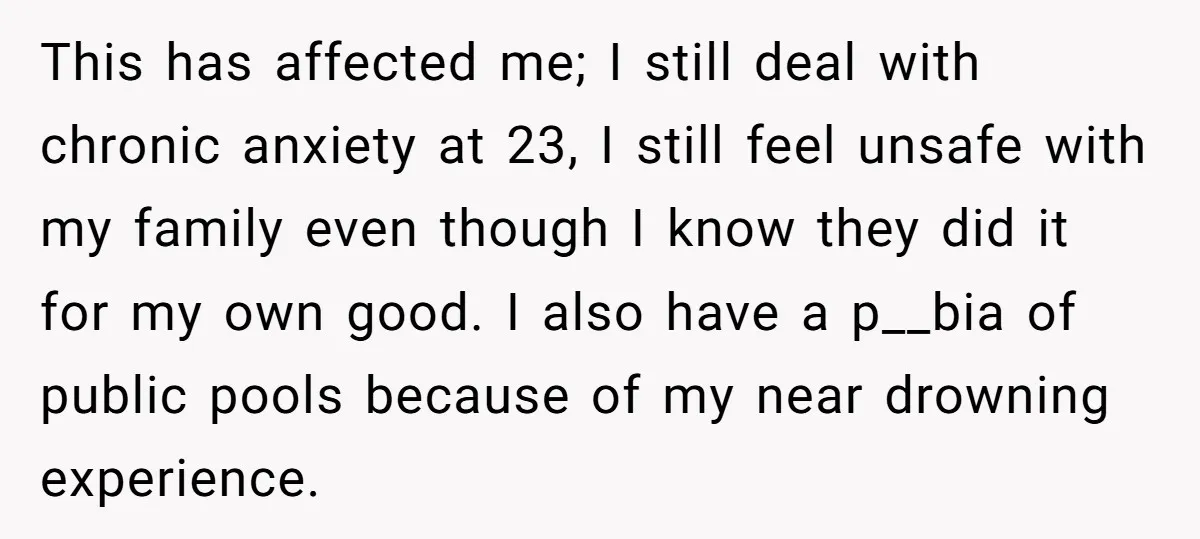 This has affected me; I still deal with chronic anxiety at 23, I still feel unsafe with my family even though I know they did it for my own good....