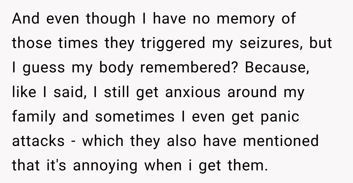 And even though I have no memory of those times they triggered my seizures, but I guess my body remembered? Because, like I said, I still get anxious around my...