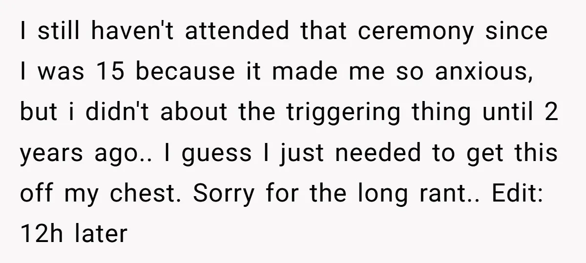 I still haven't attended that ceremony since I was 15 because it made me so anxious, but i didn't about the triggering thing until 2 years ago.. I guess I...