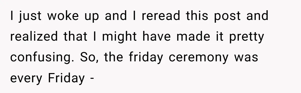 I just woke up and I reread this post and realized that I might have made it pretty confusing. So, the friday ceremony was every Friday -