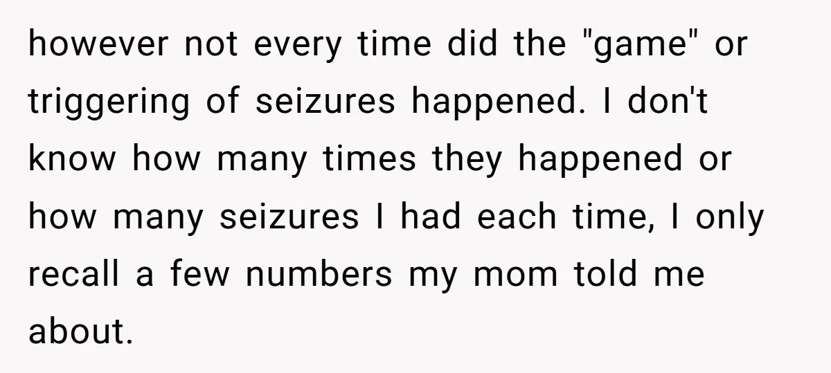 however not every time did the "game" or triggering of seizures happened. I don't know how many times they happened or how many seizures I had each time, I only...