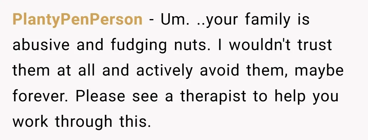 PlantyPenPerson − Um. ..your family is abusive and fudging nuts. I wouldn't trust them at all and actively avoid them, maybe forever. Please see a therapist to help you work...