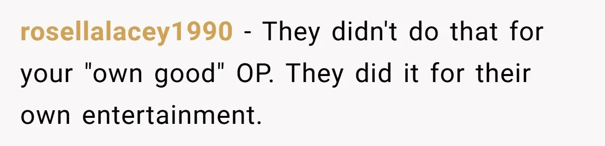 rosellalacey1990 − They didn't do that for your "own good" OP. They did it for their own entertainment.