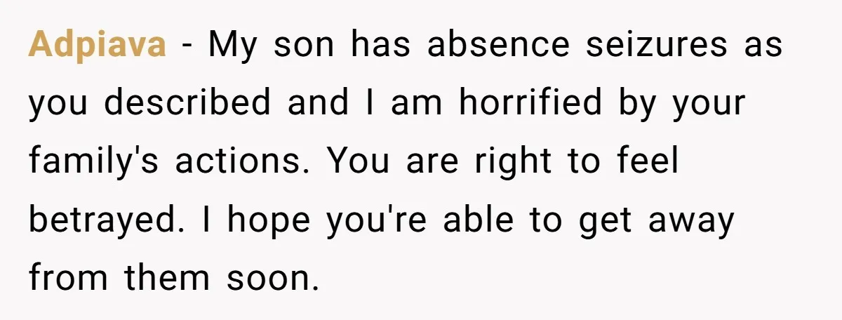 Adpiava − My son has absence seizures as you described and I am horrified by your family's actions. You are right to feel betrayed. I hope you're able to get...
