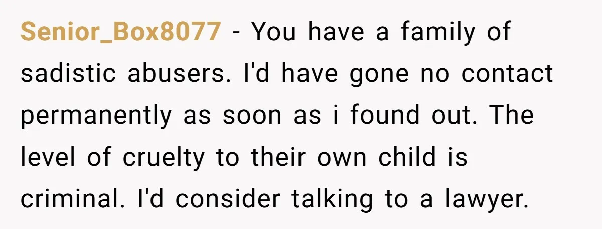 Senior_Box8077 − You have a family of sadistic abusers. I'd have gone no contact permanently as soon as i found out. The level of cruelty to their own child is...