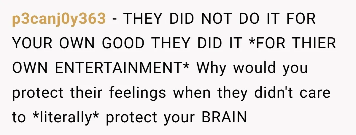p3canj0y363 − THEY DID NOT DO IT FOR YOUR OWN GOOD THEY DID IT *FOR THIER OWN ENTERTAINMENT* Why would you protect their feelings when they didn't care to *literally*...