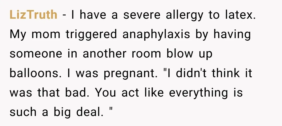 LizTruth − I have a severe allergy to latex. My mom triggered anaphylaxis by having someone in another room blow up balloons. I was pregnant. "I didn't think it was...