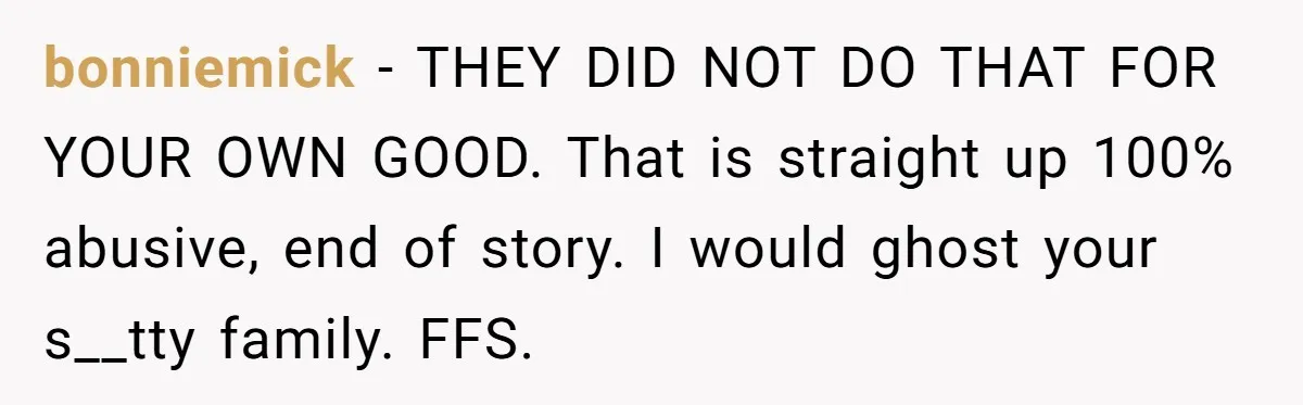 bonniemick − THEY DID NOT DO THAT FOR YOUR OWN GOOD. That is straight up 100% abusive, end of story. I would ghost your s__tty family. FFS.