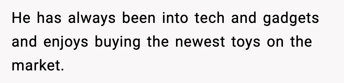 He has always been into tech and gadgets and enjoys buying the newest toys on the market.