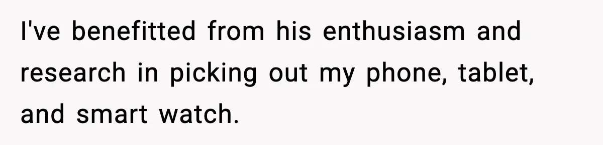 I've benefitted from his enthusiasm and research in picking out my phone, tablet, and smart watch.