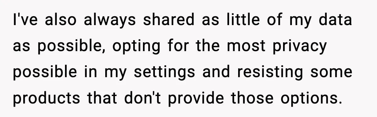 I've also always shared as little of my data as possible, opting for the most privacy possible in my settings and resisting some products that don't provide those options.
