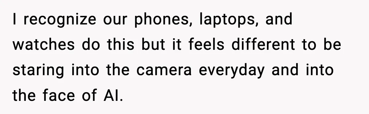I recognize our phones, laptops, and watches do this but it feels different to be staring into the camera everyday and into the face of AI.