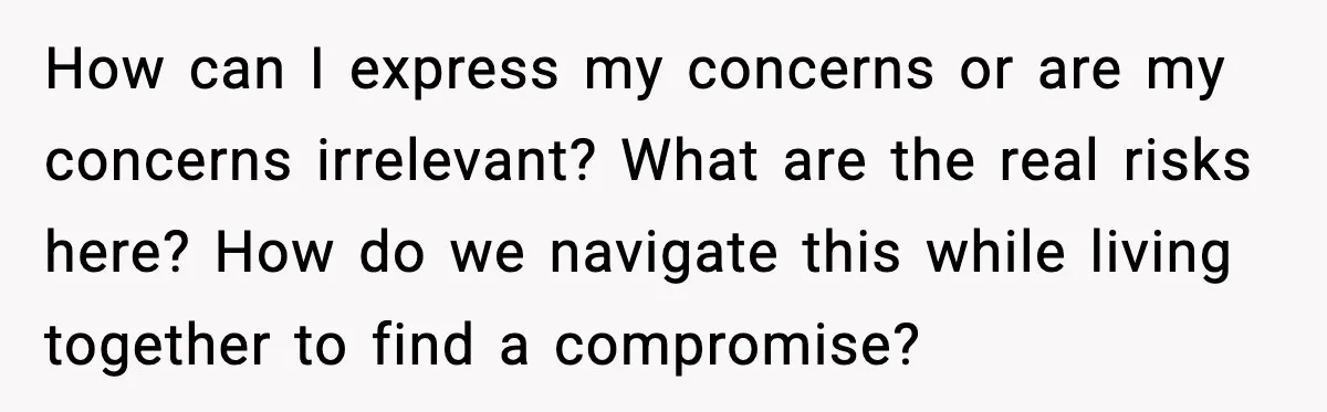 How can I express my concerns or are my concerns irrelevant? What are the real risks here? How do we navigate this while living together to find a compromise?