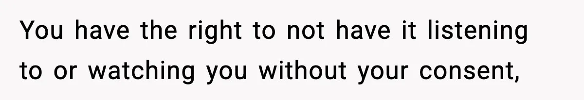 You have the right to not have it listening to or watching you without your consent,