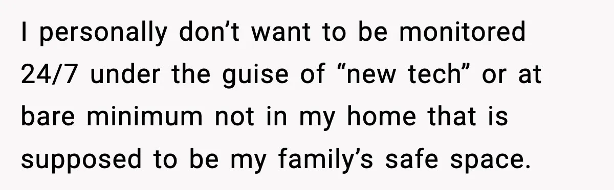 I personally don’t want to be monitored 24/7 under the guise of “new tech” or at bare minimum not in my home that is supposed to be my family’s safe...