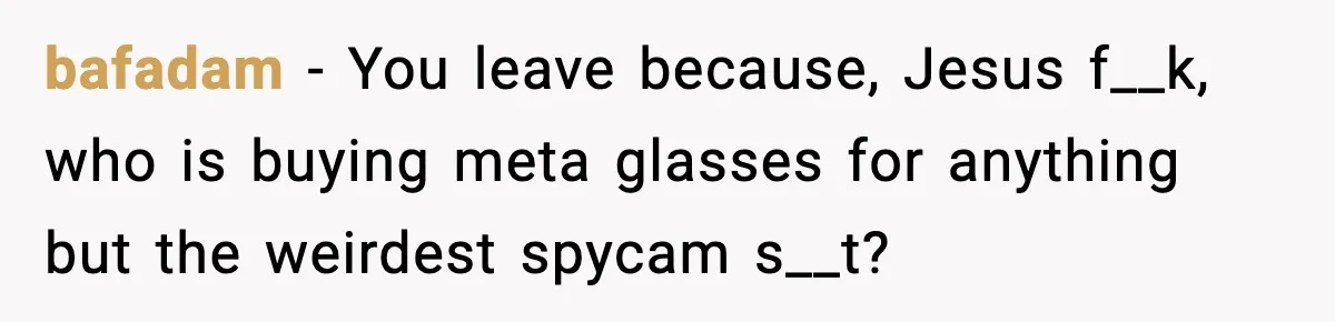 bafadam − You leave because, Jesus f__k, who is buying meta glasses for anything but the weirdest spycam s__t?