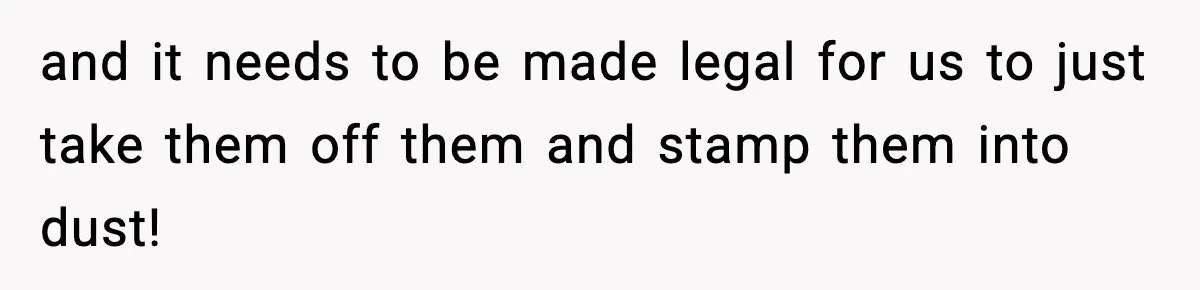 and it needs to be made legal for us to just take them off them and stamp them into dust!