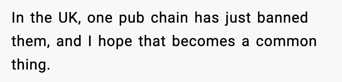 In the UK, one pub chain has just banned them, and I hope that becomes a common thing.