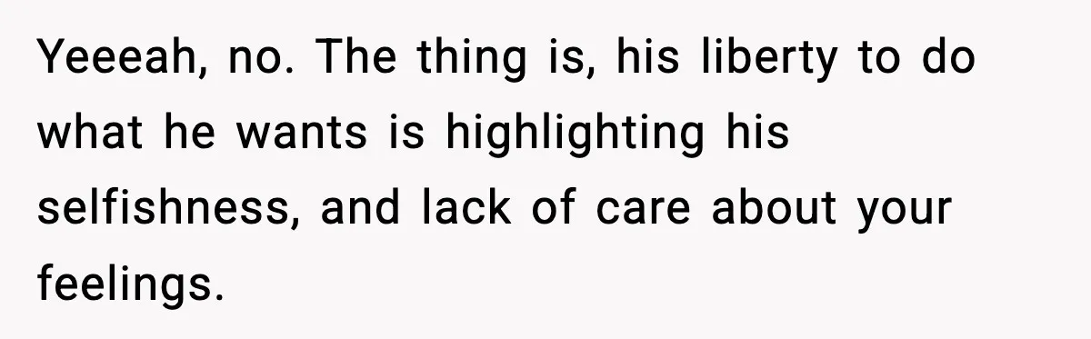 Yeeeah, no. The thing is, his liberty to do what he wants is highlighting his selfishness, and lack of care about your feelings.