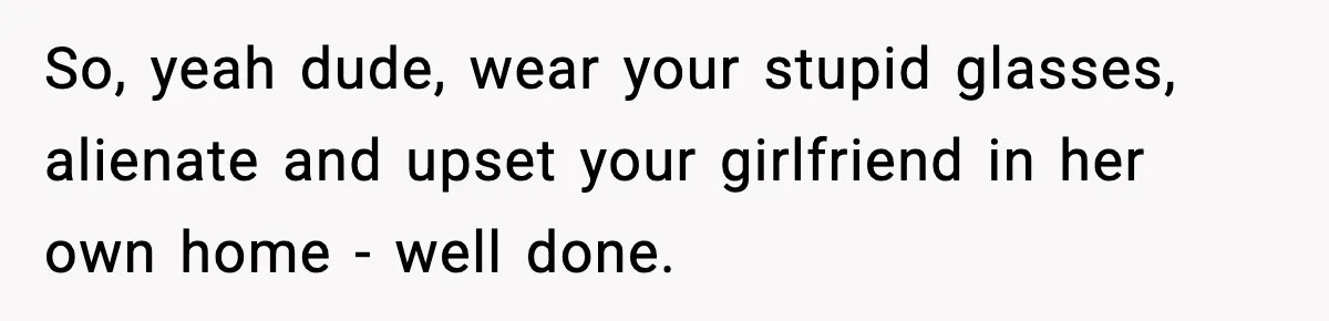 So, yeah dude, wear your stupid glasses, alienate and upset your girlfriend in her own home - well done.