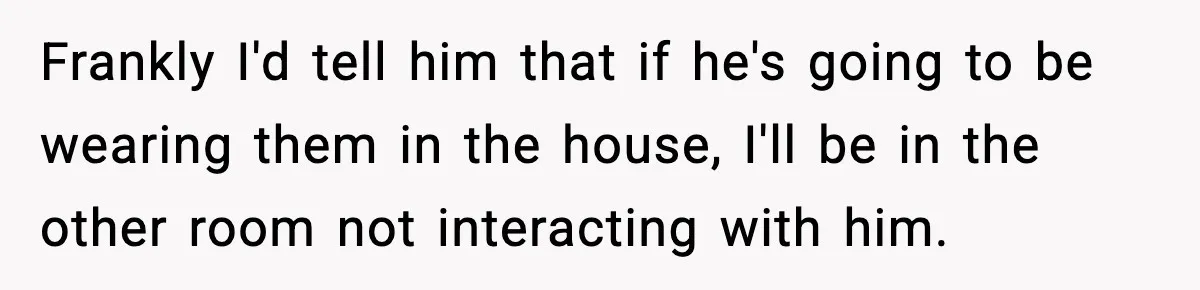 Frankly I'd tell him that if he's going to be wearing them in the house, I'll be in the other room not interacting with him.