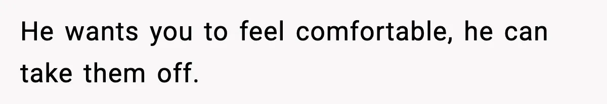 He wants you to feel comfortable, he can take them off.