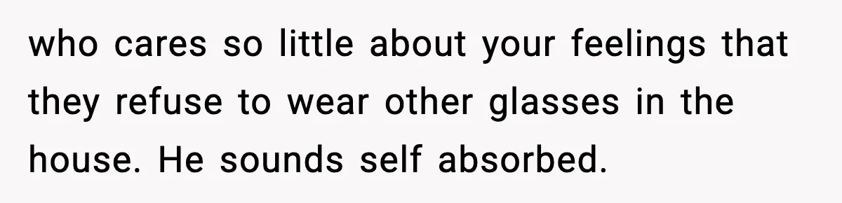 who cares so little about your feelings that they refuse to wear other glasses in the house. He sounds self absorbed.