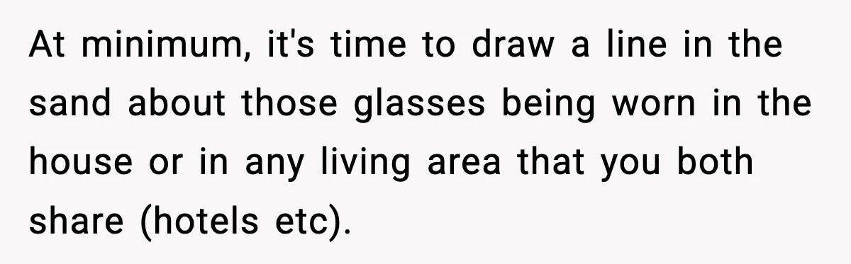 At minimum, it's time to draw a line in the sand about those glasses being worn in the house or in any living area that you both share (hotels etc).