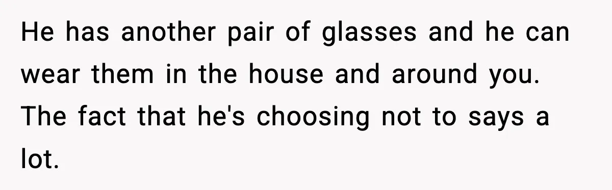 He has another pair of glasses and he can wear them in the house and around you. The fact that he's choosing not to says a lot.