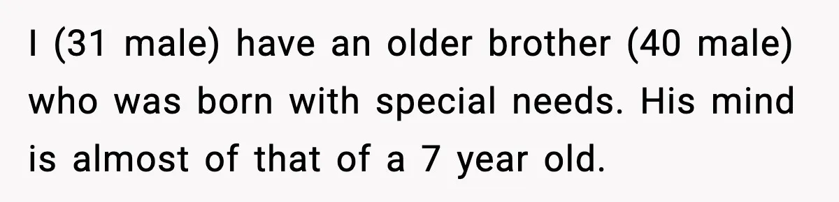 I (31 male) have an older brother (40 male) who was born with special needs. His mind is almost of that of a 7 year old.