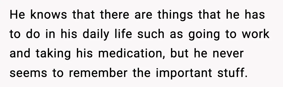 He knows that there are things that he has to do in his daily life such as going to work and taking his medication, but he never seems to remember...