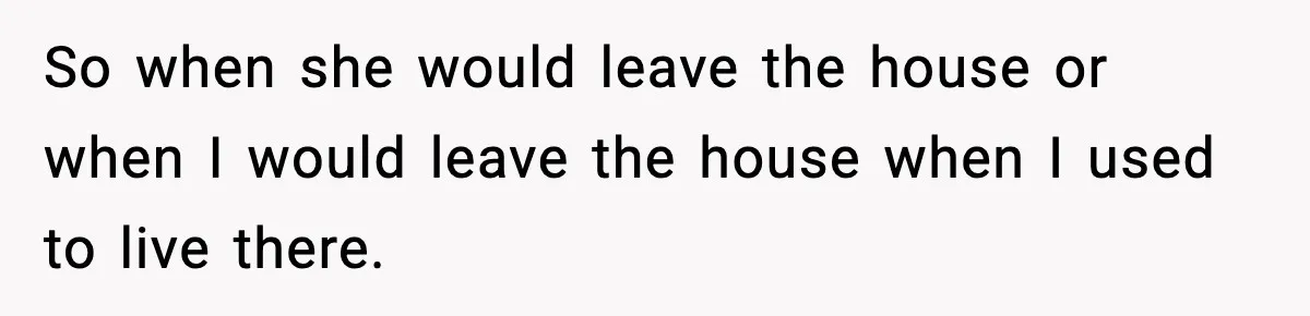 So when she would leave the house or when I would leave the house when I used to live there.